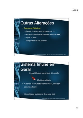 14/03/12
14
Outras Alterações
•  Doença de Alzheimer
–  Genes localizados no cromossomo 21
–  Proteína precursor de peptídeo amilóide (APP)
–  Após 35 anos
–  Diagnosticável aos 60 anos
(Roizen et al, 1993; Desai, 1997; Pilcher, 1998; Lange, 2000; Roisen e Patterson, 2003; Martins, 2008).
Sistema Imune em
Geral
Suceptibilidade aumentada à infecção
Morbimortalidade
•  Ausência de imunodeficiência franca, mas com
sistema defectivo
•  Microcitose e leucopenia já na vida fetal
(Rosas e Morales, 2004; Guaré e Sabbagh-Haddad, 2007; Almeida, 2008)
 