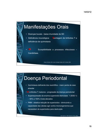 14/03/12
18
Manifestações Orais
•  Doenças bucais - baixa imunidade da SD
•  Deficiência imunológica: contagem de linfócitos T e
deficiência de quimiotaxia
•  Suceptibilidade a processos infecciosos –
Candidíase.
(Rosas e Morales, 2004; Guaré e Sabbagh-Haddad, 2007; Almeida, 2008).
Doença Periodontal
•  Quimiotaxia deficiente dos neutrófilos - maior perda de osso
alveolar
•  Linfócitos T maduros - progressão da doença periodontal
•  Superexpressão da enzima superóxido-dismutase 1 (SOD 1)
- 50% a 150% níveis elevados
•  PMN - drástica redução de superóxidos - diminuindo a
capacidade das células agir contra microorganismos que
necessitam de superóxidos para destruição
(Barr-Agholme, 1998; Mustacchi e Peres, 2000).
 