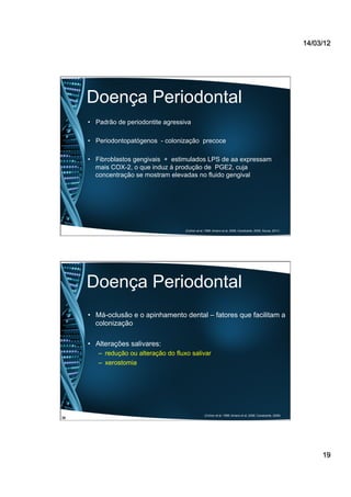14/03/12
19
Doença Periodontal
•  Padrão de periodontite agressiva
•  Periodontopatógenos - colonização precoce
•  Fibroblastos gengivais + estimulados LPS de aa expressam
mais COX-2, o que induz à produção de PGE2, cuja
concentração se mostram elevadas no fluido gengival
(Cichon et al, 1998; Amano et al, 2008; Cavalcante, 2009, Souza, 2011)
Doença Periodontal
•  Má-oclusão e o apinhamento dental – fatores que facilitam a
colonização
•  Alterações salivares:
–  redução ou alteração do fluxo salivar
–  xerostomia
(Cichon et al, 1998; Amano et al, 2008; Cavalcante, 2009)
36
 