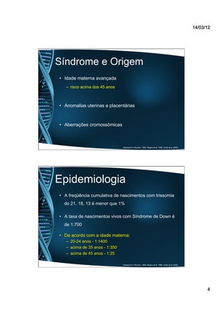 14/03/12
4
Síndrome e Origem
•  Idade materna avançada
–  risco acima dos 45 anos
•  Anomalias uterinas e placentárias
•  Aberrações cromossômicas
(Mustacchi e Rozone, 1990; Rogers et al, 1996; Jorde et al, 2000).
Epidemiologia
•  A freqüência cumulativa de nascimentos com trissomia
do 21, 18, 13 é menor que 1%
•  A taxa de nascimentos vivos com Síndrome de Down é
de 1:700
•  De acordo com a idade materna:
–  20-24 anos - 1:1400
–  acima de 35 anos - 1:350
–  acima de 45 anos - 1:25
(Mustacchi e Rozone, 1990; Rogers et al, 1996; Jorde et al, 2000).
 