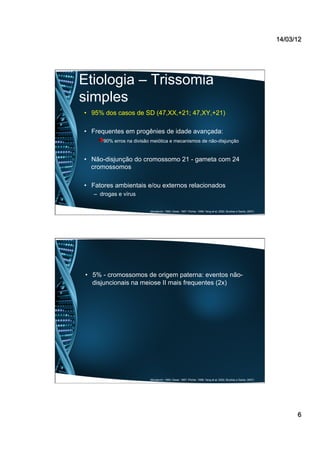 14/03/12
6
Etiologia – Trissomia
simples
•  95% dos casos de SD (47,XX,+21; 47,XY,+21)
•  Frequentes em progênies de idade avançada:
90% erros na divisão meiótica e mecanismos de não-disjunção
•  Não-disjunção do cromossomo 21 - gameta com 24
cromossomos
•  Fatores ambientais e/ou externos relacionados
–  drogas e vírus
(Mustacchi, 1990; Desai, 1997; Pilcher, 1998; Yang et al, 2002; Buckley e Sacks, 2007)
•  5% - cromossomos de origem paterna: eventos não-
disjuncionais na meiose II mais frequentes (2x)
(Mustacchi, 1990; Desai, 1997; Pilcher, 1998; Yang et al, 2002; Buckley e Sacks, 2007)
 