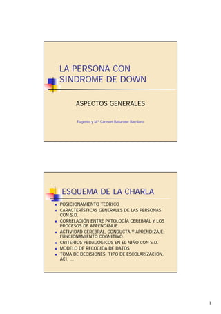 LA PERSONA CON
SINDROME DE DOWN

      ASPECTOS GENERALES

       Eugenio y Mª Carmen Baturone Barrilaro




ESQUEMA DE LA CHARLA
POSICIONAMIENTO TEÓRICO
CARACTERÍSTICAS GENERALES DE LAS PERSONAS
CON S.D.
CORRELACIÓN ENTRE PATOLOGÍA CEREBRAL Y LOS
PROCESOS DE APRENDIZAJE.
ACTIVIDAD CEREBRAL, CONDUCTA Y APRENDIZAJE:
FUNCIONAMIENTO COGNITIVO.
CRITERIOS PEDAGÓGICOS EN EL NIÑO CON S.D.
MODELO DE RECOGIDA DE DATOS
TOMA DE DECISIONES: TIPO DE ESCOLARIZACIÓN,
ACI, ...




                                                1
 