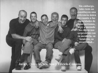 Javier,  Quím , Álvaro, Ana y Tricicle-Cómicos. Sin embargo, tales tests no constituyen una referencia única en cuanto a las capacidades de estas personas, muy a menudo los chicos nos sorprenden con su memoria, su intuición, su creatividad... 