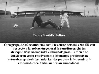 Pepe y Raúl-Futbolista. Otro grupo de afecciones más comunes entre personas con SD con respecto a la población general lo constituyen ciertos desequilibrios hormonales e inmunológicos. También se consideran como relativamente frecuentes problemas de naturaleza gastrointestinal y los riesgos para la leucemia y la enfermedad de Alzheimer están aumentados.   
