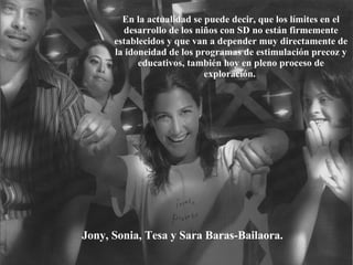 Jony, Sonia, Tesa y Sara Baras-Bailaora. En la actualidad se puede decir, que los límites en el desarrollo de los niños con SD no están firmemente establecidos y que van a depender muy directamente de la idoneidad de los programas de estimulación precoz y educativos, también hoy en pleno proceso de exploración.   