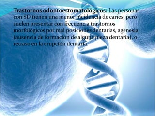  Trastornos odontoestomatológicos: Las personas
con SD tienen una menor incidencia de caries, pero
suelen presentar con frecuencia trastornos
morfológicos por mal posiciones dentarias, agenesia
(ausencia de formación de alguna pieza dentaria), o
retraso en la erupción dentaria.
 