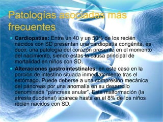Patologías asociadas más
frecuentes
 Cardiopatías: Entre un 40 y un 50% de los recién
nacidos con SD presentan una cardiopatía congénita, es
decir, una patología del corazón presente en el momento
del nacimiento, siendo estas la causa principal de
mortalidad en niños con SD.
 Alteraciones gastrointestinales: en este caso en la
porción de intestino situada inmediatamente tras el
estómago. Puede deberse a una compresión mecánica
del páncreas por una anomalía en su desarrollo
denominada “páncreas anular”. Esta malformación (la
atresia duodenal) aparece hasta en el 8% de los niños
recién nacidos con SD.
 