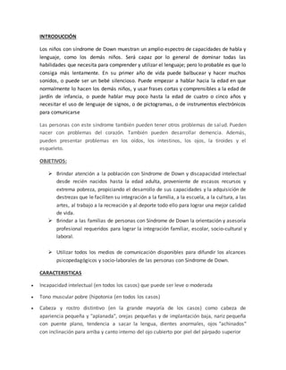 INTRODUCCIÓN
Los niños con síndrome de Down muestran un amplio espectro de capacidades de habla y
lenguaje, como los demás niños. Será capaz por lo general de dominar todas las
habilidades que necesita para comprender y utilizar el lenguaje; pero lo probable es que lo
consiga más lentamente. En su primer año de vida puede balbucear y hacer muchos
sonidos, o puede ser un bebé silencioso. Puede empezar a hablar hacia la edad en que
normalmente lo hacen los demás niños, y usar frases cortas y comprensibles a la edad de
jardín de infancia, o puede hablar muy poco hasta la edad de cuatro o cinco años y
necesitar el uso de lenguaje de signos, o de pictogramas, o de instrumentos electrónicos
para comunicarse
Las personas con este síndrome también pueden tener otros problemas de salud. Pueden
nacer con problemas del corazón. También pueden desarrollar demencia. Además,
pueden presentar problemas en los oídos, los intestinos, los ojos, la tiroides y el
esqueleto.
OBJETIVOS:
 Brindar atención a la población con Síndrome de Down y discapacidad intelectual
desde recién nacidos hasta la edad adulta, proveniente de escasos recursos y
extrema pobreza, propiciando el desarrollo de sus capacidades y la adquisición de
destrezas que le faciliten su integración a la familia, a la escuela, a la cultura, a las
artes, al trabajo a la recreación y al deporte todo ello para lograr una mejor calidad
de vida.
 Brindar a las familias de personas con Síndrome de Down la orientación y asesoría
profesional requeridos para lograr la integración familiar, escolar, socio-cultural y
laboral.
 Utilizar todos los medios de comunicación disponibles para difundir los alcances
psicopedagógicos y socio-laborales de las personas con Síndrome de Down.
CARACTERISTICAS
 Incapacidad intelectual (en todos los casos) que puede ser leve o moderada
 Tono muscular pobre (hipotonia (en todos los casos)
 Cabeza y rostro distintivo (en la grande mayoría de los casos) como cabeza de
apariencia pequeña y "aplanada", orejas pequeñas y de implantación baja, nariz pequeña
con puente plano, tendencia a sacar la lengua, dientes anormales, ojos "achinados"
con inclinación para arriba y canto interno del ojo cubierto por piel del párpado superior
 