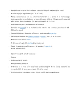  Exceso de piel en la parte posterior del cuello (en la grande mayoría de los casos)
 Estatura baja (en la grande mayoría de los casos)
 Manos características con una sola línea horizontal en la palma de la mano (prega
simiesca), dedos cortos (debido a un hueso del medio del dedo (falange medial) pequeño)
y los quintos dedos incurvados (en la grande mayoría de los casos)
 Pies anormales (en la grande mayoría de los casos)
 Defectos del corazón (son las malformaciones internas más comunes, presentes en 40%-
50% de los casos)
 Susceptibilidad para desarrollar infecciones respiratorias (neumonías)
 Defectos obstructivos del sistema digestivo y hernias (10%-15% de los casos)
 Malformaciones de los riñones
 Problemas de la glándula tiroides (hipotiroidismo)
 Mayor riesgo de desarrollar canceres de la sangre (leucemias)
Puede también haber:
 Convulsiones (10%-15% de los casos)
 Sordera
 Problemas de los dientes
 Envejecimiento prematuro
 Problemas en la vista: como ojos bizcos (estrabismo (40% de los casos), problemas de
refracción (50% de los casos), catarata (3% de los casos)
 Comportamiento espontaneo, cálido, alegre, amable, paciente y tolerante.
 
