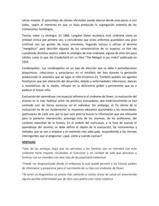 célula mutada. El porcentaje de células afectadas puede abarcar desde unas pocas a casi
todas, según el momento en que se haya producido la segregación anómala de los
cromosomas homólogos.
Teorías sobre su etiología: En 1866, Langdon Down reconocía este síndrome como un
entidad clínica por primera vez, y consideraba que estos enfermos guardaban una gran
similitud con las gentes de razas orientales, llegando incluso a utilizar el término
“mongólico” para describir algunas de las características de su aspecto, se han ido
sucediendo distintas teorías sobre la etiología de este síndrome, alguna de ellas tan poco
sólidas como la que dio Crookshank en su libro “The Mongol in our midst” publicado en
1924.
Cerebropatías: Las cerebropatías es un tipo de afección que se debe a perturbaciones
bioquímicas, infecciosas y parasitarias en el encéfalo del feto durante la gestación
produciendo la anomalía que da lugar al niño trisómico-21. También pueden ser agentes
fenotípicos que por alteración del desarrollo, debido a enfermedades infecciosas, tóxicas
o metabólicas de la madre, influyan en la deficiencia global y permanente que va a
padecer el futuro niño.
Evaluación del aprendizaje con especial referencia al síndrome de Down. La evaluación del
alumno es la más habitual entre las prácticas evaluadoras, que tradicionalmente se han
centrado casi de forma exclusiva en el individuo. Sin embargo, el fin último de la
evaluación ha de ser fundamentar la respuesta educativa ajustándola a las necesidades
particulares de cada uno, por lo que será preciso buscar la información que sea relevante
para la posterior intervención, provenga ésta de los alumnos, de los profesores, del
contexto educativo de la familia. En el ámbito del currículum, a la hora de evaluar el
aprendizaje del alumno, se debe definir el objeto de la evaluación, los instrumentos y
métodos que se van a emplear y el momento más adecuado, respondiendo a los mismos
interrogantes que al programar: ¿qué, cómo y cuándo evaluar?
VENTAJAS
*Una de las ventajas llega que las personas y las familias con un miembro con este
síndrome tiene mejores resultados al funcionar y en calidad de vida que personas y
familias con un miembro con otro tipo de discapacidad intelectual
*Puede ser diagnosticado desde el embarazo lo cual puede permitir a los futuros padres
de informarse y prepararse para el nacimiento de su hijo con síndrome de Down
*Al tener un diagnostico se presta más atención a ciertas áreas de salud asi previniendo
alguna posible enfermedad que de otro caso podría caer como sorpresa
 