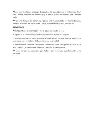 *Tener especialistas en psicología terapeutas, etc que saben que el síndrome de Down
causa ciertos problemas de aprendizaje y te ayudan que tu hijo aprenda y se comporte
mejor
*Al ser una discapacidad común, es algo que está muy estudiado, hay muchas técnicas,
avances, especialistas, fundaciones, centros de atención, programas, información
DESVENTAJAS
*Muchos al tener desinformación y miedo optan por abortar al bebe
*La gente lo ve como extraño para bien o para mal se le pone una etiqueta
*La gente cree que por tener síndrome de Down es una persona enferma, siendo esto
incorrecto, pues el síndrome de Down no es una enfermedad
*La tendencia de creer que un niño con síndrome de Down solo aprende estando en un
aula especial, con maestros de educación especial y hasta segregada
*A veces no son tan accesibles para todos y aún hay mucha desinformación en la
sociedad.
 