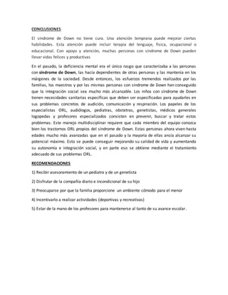 CONCLUSIONES
El síndrome de Down no tiene cura. Una atención temprana puede mejorar ciertas
habilidades. Esta atención puede incluir terapia del lenguaje, física, ocupacional o
educacional. Con apoyo y atención, muchas personas con síndrome de Down pueden
llevar vidas felices y productivas
En el pasado, la deficiencia mental era el único rasgo que caracterizaba a las personas
con síndrome de Down, las hacía dependientes de otras personas y las mantenía en los
márgenes de la sociedad. Desde entonces, los esfuerzos tremendos realizados por las
familias, los maestros y por las mismas personas con síndrome de Down han conseguido
que la integración social sea mucho más alcanzable. Los niños con síndrome de Down
tienen necesidades sanitarias específicas que deben ser especificadas para ayudarles en
sus problemas concretos de audición, comunicación y respiración. Los papeles de los
especialistas ORL, audiólogos, pediatras, obstetras, genetistas, médicos generales
logopedas y profesores especializados consisten en prevenir, buscar y tratar estos
problemas. Este manejo multidisciplinar requiere que cada miembro del equipo conozca
bien los trastornos ORL propios del síndrome de Down. Estas personas ahora viven hasta
edades mucho más avanzadas que en el pasado y la mayoría de ellas ansía alcanzar su
potencial máximo. Esto se puede conseguir mejorando su calidad de vida y aumentando
su autonomía e integración social, y en parte eso se obtiene mediante el tratamiento
adecuado de sus problemas ORL.
RECOMENDACIONES
1) Recibir asesoramiento de un pediatra y de un genetista
2) Disfrutar de la compañía diario e incondicional de su hijo
3) Preocuparse por que la familia proporcione un ambiente cómodo para el menor
4) Incentivarlo a realizar actividades (deportivas y recreativas)
5) Estar de la mano de los profesores para mantenerse al tanto de su avance escolar.
 