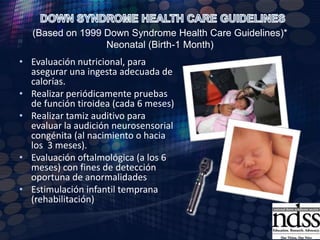 DOWN SYNDROME HEALTH CARE GUIDELINES (Based on 1999 Down Syndrome Health Care Guidelines)* Neonatal (Birth-1 Month)Cariotipo cromosómico y asesoramiento genético.Si hay vómito o ausencia de heces, revisar una obstrucción del tracto gastrointestinal (atresia duodenal o web o la enfermedad de Hirschsprung).Evaluación por cardiología (incluir ecocardiograma)Profilaxis de endocarditis bacteriana subaguda - (SBE), en niños susceptibles con enfermedad cardíaca.