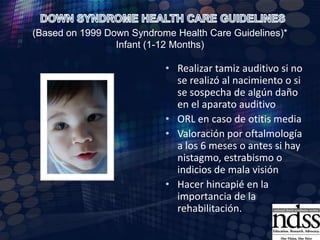 DOWN SYNDROME HEALTH CARE GUIDELINES (Based on 1999 Down Syndrome Health Care Guidelines)* Infant (1-12 Months)Examen neurológico, neuromotor y musculoesquelético.Pruebas de funcióntiroidea (seguimientocada 6 meses)Realizarvaloraciónporcardiologíasi no se realizódurante el primer mesInmunizaciones, verificar que estén completasAlimentación: verificar adecuado aporte de calorías, preguntar hábitos intestinales. 