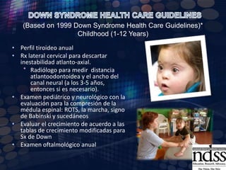DOWN SYNDROME HEALTH CARE GUIDELINES (Based on 1999 Down Syndrome Health Care Guidelines)* Infant (1-12 Months)Realizar tamiz auditivo si no se realizó al nacimiento o si se sospecha de algún daño en el aparato auditivoORL en caso de otitis mediaValoración por oftalmología a los 6 meses o antes si hay nistagmo, estrabismo o indicios de mala visiónHacer hincapié en la importancia de la rehabilitación.