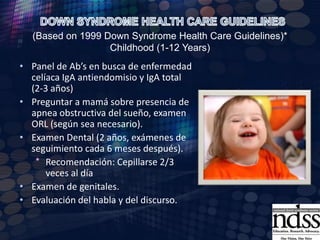 Perfil tiroideo anualRx lateral cervical para descartar inestabilidad atlanto-axial. Radiólogo para medir  distancia atlantoodontoidea y el ancho del canal neural (a los 3-5 años, entonces si es necesario).Examen pediátrico y neurológico con la evaluación para la compresión de la médula espinal: ROTS, la marcha, signo de Babinski y sucedáneosEvaluar el crecimiento de acuerdo a las tablas de crecimiento modificadas para Sx de DownExamen oftalmológico anual DOWN SYNDROME HEALTH CARE GUIDELINES (Based on 1999 Down Syndrome Health Care Guidelines)* Childhood (1-12 Years)