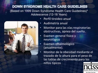 Panel de Ab’s en busca de enfermedad celíaca IgAantiendomisio y IgA total (2-3 años)Preguntar a mamá sobre presencia de apnea obstructiva del sueño, examen ORL (según sea necesario).Examen Dental (2 años, exámenes de seguimiento cada 6 meses después). Recomendación: Cepillarse 2/3 veces al díaExamen de genitales.Evaluación del habla y del discurso.DOWN SYNDROME HEALTH CARE GUIDELINES (Based on 1999 Down Syndrome Health Care Guidelines)* Childhood (1-12 Years)
