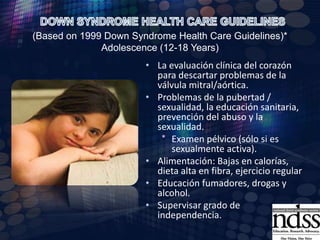 Perfil tiroideo anualAudimetría anualMonitor para las vías respiratorias obstructivas, apnea del sueño.Examen general físico y  neurológicoExamen oftalmológico (anualmente).Monitor de la obesidad mediante el trazado de la altura para el peso de las tablas de crecimiento para los niños típicosDOWN SYNDROME HEALTH CARE GUIDELINES (Based on 1999 Down Syndrome Health Care Guidelines)* Adolescence (12-18 Years)