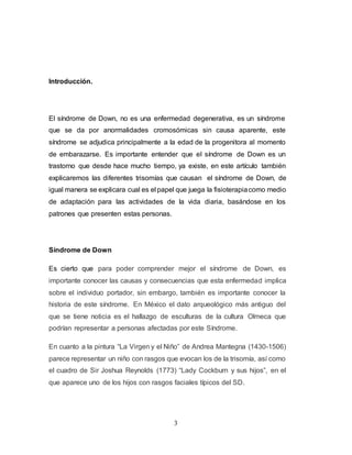3
Introducción.
El síndrome de Down, no es una enfermedad degenerativa, es un síndrome
que se da por anormalidades cromosómicas sin causa aparente, este
síndrome se adjudica principalmente a la edad de la progenitora al momento
de embarazarse. Es importante entender que el síndrome de Down es un
trastorno que desde hace mucho tiempo, ya existe, en este artículo también
explicaremos las diferentes trisomías que causan el síndrome de Down, de
igual manera se explicara cual es el papel que juega la fisioterapiacomo medio
de adaptación para las actividades de la vida diaria, basándose en los
patrones que presenten estas personas.
Síndrome de Down
Es cierto que para poder comprender mejor el síndrome de Down, es
importante conocer las causas y consecuencias que esta enfermedad implica
sobre el individuo portador, sin embargo, también es importante conocer la
historia de este síndrome. En México el dato arqueológico más antiguo del
que se tiene noticia es el hallazgo de esculturas de la cultura Olmeca que
podrían representar a personas afectadas por este Síndrome.
En cuanto a la pintura “La Virgen y el Niño” de Andrea Mantegna (1430-1506)
parece representar un niño con rasgos que evocan los de la trisomía, así como
el cuadro de Sir Joshua Reynolds (1773) “Lady Cockburn y sus hijos”, en el
que aparece uno de los hijos con rasgos faciales típicos del SD.
 