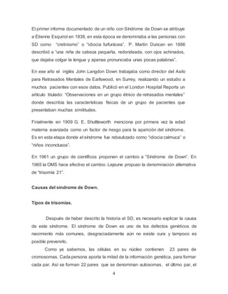 4
El primer informe documentado de un niño con Síndrome de Down se atribuye
a Étienne Esquirol en 1838, en esta época se denominaba a las personas con
SD como “cretinismo” o “idiocia furfurácea”. P. Martin Duncan en 1886
describió a “una niña de cabeza pequeña, redondeada, con ojos achinados,
que dejaba colgar la lengua y apenas pronunciaba unas pocas palabras”.
En ese año el inglés John Langdon Down trabajaba como director del Asilo
para Retrasados Mentales de Earlswood, en Surrey, realizando un estudio a
muchos pacientes con esos datos. Publicó en el London Hospital Reports un
artículo titulado: “Observaciones en un grupo étnico de retrasados mentales”
donde describía las características físicas de un grupo de pacientes que
presentaban muchas similitudes.
Finalmente en 1909 G. E. Shuttleworth menciona por primera vez la edad
materna avanzada como un factor de riesgo para la aparición del síndrome.
Es en esta etapa donde el síndrome fue rebautizado como “idiocia calmuca” o
“niños inconclusos”.
En 1961 un grupo de científicos proponen el cambio a “Síndrome de Down”. En
1965 la OMS hace efectivo el cambio. Lejeune propuso la denominación alternativa
de “trisomía 21”.
Causas del síndrome de Down.
Tipos de trisomías.
Después de haber descrito la historia el SD, es necesario explicar la causa
de este síndrome. El síndrome de Down es uno de los defectos genéticos de
nacimiento más comunes, desgraciadamente aún no existe cura y tampoco es
posible prevenirlo.
Como ya sabemos, las células en su núcleo contienen 23 pares de
cromosomas. Cada persona aporta la mitad de la información genética, para formar
cada par. Así se forman 22 pares que se denominan autosomas, el último par, el
 