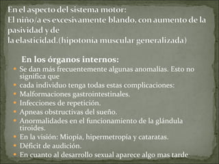 En los órganos internos: Se dan más frecuentemente algunas anomalías. Esto no significa que cada individuo tenga todas estas complicaciones: Malformaciones gastrointestinales. Infecciones de repetición. Apneas obstructivas del sueño. Anormalidades en el funcionamiento de la glándula tiroides. En la visión: Miopía, hipermetropía y cataratas. Déficit de audición. En cuanto al desarrollo sexual aparece algo mas tarde 