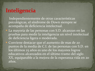 Independientemente de otras características psicológicas, el síndrome de Down siempre se acompaña de deficiencia intelectual. La mayoría de las personas con S.D. alcanzan en las pruebas para medir la inteligencia un nivel intelectual de deficiencia ligera o moderada. Conviene destacar que el aumento de mas de 20 puntos de la media de C.I. de las personas con S.D. en los últimos 25 años es uno de los mayores logros educativos alcanzados en el último tramo del siglo XX, equiparable a la mejora de la esperanza vida en 20 años. 