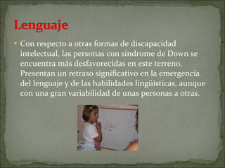 Con respecto a otras formas de discapacidad intelectual, las personas con síndrome de Down se encuentra más desfavorecidas en este terreno. Presentan un retraso significativo en la emergencia del lenguaje y de las habilidades lingüísticas, aunque con una gran variabilidad de unas personas a otras. 