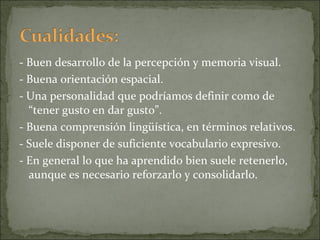 - Buen desarrollo de la percepción y memoria visual. - Buena orientación espacial. - Una personalidad que podríamos definir como de “tener gusto en dar gusto”. - Buena comprensión lingüística, en términos relativos. - Suele disponer de suficiente vocabulario expresivo. - En general lo que ha aprendido bien suele retenerlo, aunque es necesario reforzarlo y consolidarlo. 