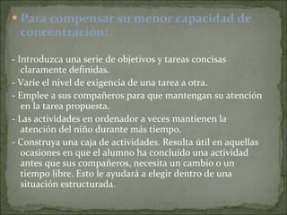 Para compensar su menor capacidad de concentración: - Introduzca una serie de objetivos y tareas concisas claramente definidas. - Varíe el nivel de exigencia de una tarea a otra. - Emplee a sus compañeros para que mantengan su atención en la tarea propuesta. - Las actividades en ordenador a veces mantienen la atención del niño durante más tiempo. - Construya una caja de actividades. Resulta útil en aquellas ocasiones en que el alumno ha concluido una actividad antes que sus compañeros, necesita un cambio o un tiempo libre. Esto le ayudará a elegir dentro de una situación estructurada. 
