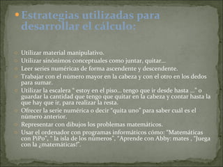 Estrategias utilizadas para desarrollar el cálculo: Utilizar material manipulativo. Utilizar sinónimos conceptuales como juntar, quitar… Leer series numéricas de forma ascendente y descendente. Trabajar con el número mayor en la cabeza y con el otro en los dedos para sumar. Utilizar la escalera “ estoy en el piso… tengo que ir desde hasta …” o guardar la cantidad que tengo que quitar en la cabeza y contar hasta la que hay que ir, para realizar la resta. Ofrecer la serie numérica o decir “quita uno” para saber cuál es el número anterior. Representar con dibujos los problemas matemáticos. Usar el ordenador con programas informáticos cómo: “Matemáticas con PiPo”, “ la isla de los números”, “Aprende con Abby: mates , “Juega con la ¿matemáticas!”. 