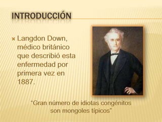El primer informe documentado de un niño con SD se atribuye a Étienne Esquirol en 1838,11 denominándose en sus inicios “cretinismo”12 o “idiocia furfurácea”. P. Martin Duncan en 1886 describe textualmente a “una niña de cabeza pequeña, redondeada, con ojos achinados, que dejaba colgar la lengua y apenas pronunciaba unas pocas palabras”.13En ese año el médico inglés John Langdon Down trabajaba como director del Asilo para Retrasados Mentales de Earlswood, enSurrey, realizando un exhaustivo estudio a muchos de sus pacientes. Con esos datos publicó en el London Hospital Reports un artículo titulado: “Observaciones en un grupo étnico de retrasados mentales” donde describía pormenorizadamente las características físicas de un grupo de pacientes que presentaban muchas similitudes, también en su capacidad de imitación y en su sentido del humor.Las primeras descripciones del síndrome achacaban su origen a diversas enfermedades de los progenitores, estableciendo su patogenia con base en una involución o retroceso a un estado filogenético más “primitivo”.introducciónLangdon Down, médico británico que describió esta enfermedad por primera vez en 1887.“Gran número de idiotas congénitos son mongoles típicos” 