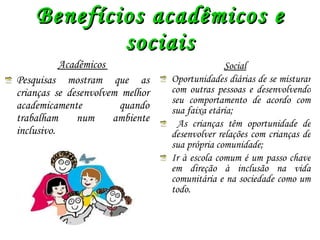 Benefícios acadêmicos e sociais Acadêmicos  Pesquisas mostram que as crianças se desenvolvem melhor academicamente quando trabalham num ambiente inclusivo . Social Oportunidades diárias de se misturar com outras pessoas e desenvolvendo seu comportamento de acordo com sua faixa etária; As crianças têm oportunidade de desenvolver relações com crianças de sua própria comunidade; Ir à escola comum é um passo chave em direção à inclusão na vida comunitária e na sociedade como um todo. 