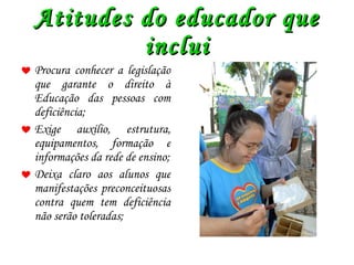 Atitudes do educador que inclui Procura conhecer a legislação que garante o direito à Educação das pessoas com deficiência; Exige auxílio, estrutura, equipamentos, formação e informações da rede de ensino; Deixa claro aos alunos que manifestações preconceituosas contra quem tem deficiência não serão toleradas; 