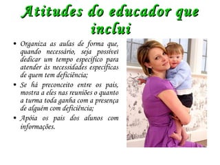 Atitudes do educador que inclui Organiza as aulas de forma que, quando necessário, seja possível dedicar um tempo específico para atender às necessidades específicas de quem tem deficiência; Se há preconceito entre os pais, mostra a eles nas reuniões o quanto a turma toda ganha com a presença de alguém com deficiência; Apóia os pais dos alunos com informações . 