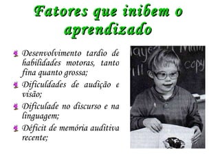 Fatores que inibem o aprendizado Desenvolvimento tardio de habilidades motoras, tanto fina quanto grossa; Dificuldades de audição e visão; Dificulade no discurso e na linguagem; Déficit de memória auditiva recente; 
