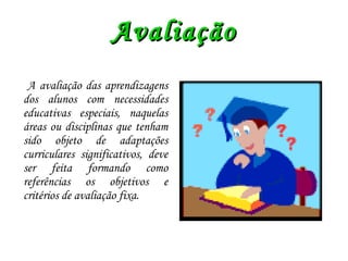 Avaliação A avaliação das aprendizagens dos alunos com necessidades educativas especiais, naquelas áreas ou disciplinas que tenham sido objeto de adaptações curriculares significativos, deve ser feita formando como referências os objetivos e critérios de avaliação fixa. 
