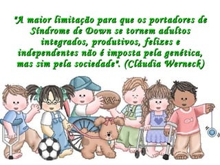 "A maior limitação para que os portadores de Síndrome de Down se tornem adultos integrados, produtivos, felizes e independentes não é imposta pela genética, mas sim pela sociedade".  (Cláudia Werneck) 