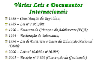 Várias Leis e Documentos Internacionais 1988 – Constituição da República; 1989 – Lei nº 7.853/89; 1990 – Estatuto da Criança e do Adolescente (ECA); 1994 – Declaração de Salamanca; 1996 – Lei de Diretrizes e Bases da Educação Nacional (LDB); 2000 – Leis nº 10.048 e nº10.098; 2001 – Decreto nº 3.956 (Convenção da Guatemala). 