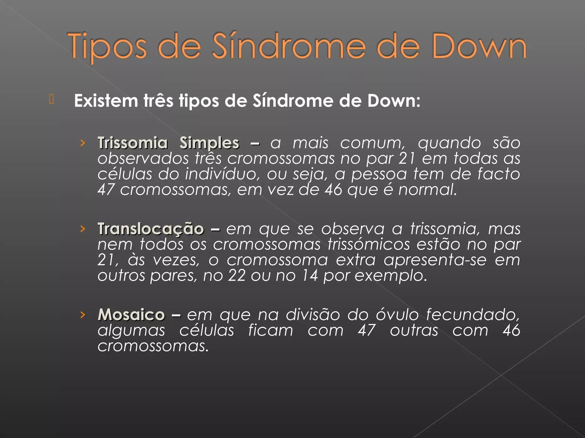  Existem três tipos de Síndrome de Down:
› Trissomia SimplesTrissomia Simples –– a mais comum, quando são
observados três cromossomas no par 21 em todas as
células do indivíduo, ou seja, a pessoa tem de facto
47 cromossomas, em vez de 46 que é normal.
› TranslocaçãoTranslocação –– em que se observa a trissomia, mas
nem todos os cromossomas trissómicos estão no par
21, às vezes, o cromossoma extra apresenta-se em
outros pares, no 22 ou no 14 por exemplo.
› MosaicoMosaico –– em que na divisão do óvulo fecundado,
algumas células ficam com 47 outras com 46
cromossomas.
 