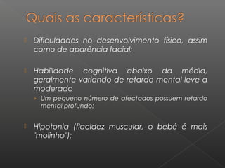  Dificuldades no desenvolvimento físico, assim
como de aparência facial;
 Habilidade cognitiva abaixo da média,
geralmente variando de retardo mental leve a
moderado
› Um pequeno número de afectados possuem retardo
mental profundo;
 Hipotonia (flacidez muscular, o bebé é mais
"molinho");
 