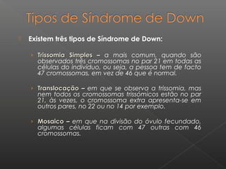  Existem três tipos de Síndrome de Down:
› Trissomia SimplesTrissomia Simples –– a mais comum, quando são
observados três cromossomas no par 21 em todas as
células do indivíduo, ou seja, a pessoa tem de facto
47 cromossomas, em vez de 46 que é normal.
› TranslocaçãoTranslocação –– em que se observa a trissomia, mas
nem todos os cromossomas trissómicos estão no par
21, às vezes, o cromossoma extra apresenta-se em
outros pares, no 22 ou no 14 por exemplo.
› MosaicoMosaico –– em que na divisão do óvulo fecundado,
algumas células ficam com 47 outras com 46
cromossomas.
 