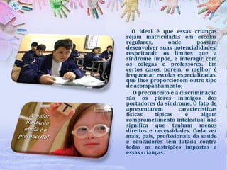 O ideal é que essas crianças
sejam matriculadas em escolas
regulares,
onde
possam
desenvolver suas potencialidades,
respeitando os limites que a
síndrome impõe, e interagir com
os colegas e professores. Em
certos casos, porém, o melhor é
frequentar escolas especializadas,
que lhes proporcionem outro tipo
de acompanhamento;
O preconceito e a discriminação
são os piores inimigos dos
portadores da síndrome. O fato de
apresentarem
características
físicas
típicas
e
algum
comprometimento intelectual não
significa que tenham menos
direitos e necessidades. Cada vez
mais, pais, profissionais da saúde
e educadores têm lutado contra
todas as restrições impostas a
essas crianças.

 