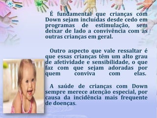 É fundamental que crianças com
Down sejam incluídas desde cedo em
programas de estimulação, sem
deixar de lado a convivência com as
outras crianças em geral.
Outro aspecto que vale ressaltar é
que essas crianças têm um alto grau
de afetividade e sensibilidade, o que
faz com que sejam adoradas por
quem
conviva
com
elas.

A saúde de crianças com Down
sempre merece atenção especial, por
causa da incidência mais frequente
de doenças.

 