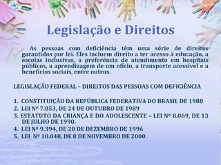 Legislação e Direitos
As pessoas com deficiência têm uma série de direitos
garantidos por lei. Eles incluem direito a ter acesso à educação, a
escolas inclusivas, a preferência de atendimento em hospitais
públicos, a aprendizagem de um ofício, a transporte acessível e a
benefícios sociais, entre outros.
LEGISLAÇÃO FEDERAL – DIREITOS DAS PESSOAS COM DEFICIÊNCIA
1. CONSTITUIÇÃO DA REPÚBLICA FEDERATIVA DO BRASIL DE 1988
2. LEI Nº 7.853, DE 24 DE OUTUBRO DE 1989
3. ESTATUTO DA CRIANÇA E DO ADOLESCENTE – LEI Nº 8.069, DE 13
DE JULHO DE 1990.
4. LEI Nº 9.394, DE 20 DE DEZEMBRO DE 1996
5. LEI Nº 10.048, DE 8 DE NOVEMBRO DE 2000.

 