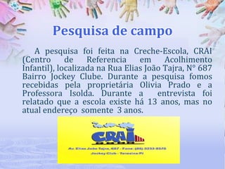 Pesquisa de campo
A pesquisa foi feita na Creche-Escola, CRAI
(Centro
de
Referencia
em
Acolhimento
Infantil), localizada na Rua Elias João Tajra, N° 687
Bairro Jockey Clube. Durante a pesquisa fomos
recebidas pela proprietária Olivia Prado e a
Professora Isolda. Durante a
entrevista foi
relatado que a escola existe há 13 anos, mas no
atual endereço somente 3 anos.

 