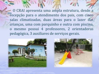 O CRAI apresenta uma ampla estrutura, desde a
recepção para o atendimento dos pais, com cinco
salas climatizadas, duas áreas para o lazer das
crianças, uma com parquinho e outra com piscina,
o mesmo possui 4 professores, 2 orientadoras
pedagógica, 3 auxiliares de serviços gerais.

 