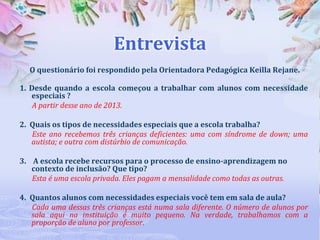 Entrevista
O questionário foi respondido pela Orientadora Pedagógica Keilla Rejane.
1. Desde quando a escola começou a trabalhar com alunos com necessidade
especiais ?
A partir desse ano de 2013.
2. Quais os tipos de necessidades especiais que a escola trabalha?
Este ano recebemos três crianças deficientes: uma com síndrome de down; uma
autista; e outra com distúrbio de comunicação.
3. A escola recebe recursos para o processo de ensino-aprendizagem no
contexto de inclusão? Que tipo?
Esta é uma escola privada. Eles pagam a mensalidade como todas as outras.
4. Quantos alunos com necessidades especiais você tem em sala de aula?
Cada uma dessas três crianças está numa sala diferente. O número de alunos por
sala aqui na instituição é muito pequeno. Na verdade, trabalhamos com a
proporção de aluno por professor.

 