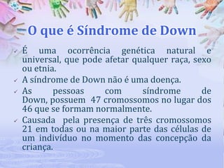 O que é Síndrome de Down







É uma ocorrência genética natural e
universal, que pode afetar qualquer raça, sexo
ou etnia.
A síndrome de Down não é uma doença.
As
pessoas
com
síndrome
de
Down, possuem 47 cromossomos no lugar dos
46 que se formam normalmente.
Causada pela presença de três cromossomos
21 em todas ou na maior parte das células de
um indivíduo no momento das concepção da
criança.

 