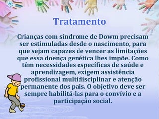 Tratamento
Crianças com síndrome de Dowm precisam
ser estimuladas desde o nascimento, para
que sejam capazes de vencer as limitações
que essa doença genética lhes impõe. Como
têm necessidades específicas de saúde e
aprendizagem, exigem assistência
profissional multidisciplinar e atenção
permanente dos pais. O objetivo deve ser
sempre habilitá-las para o convívio e a
participação social.

 