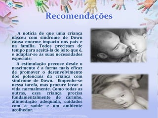 Recomendações
A notícia de que uma criança
nasceu com síndrome de Down
causa enorme impacto nos pais e
na família. Todos precisam de
tempo para aceitá-la do jeito que é,
e adaptar-se às suas necessidades
especiais;
A estimulação precoce desde o
nascimento é a forma mais eficaz
de promover o desenvolvimento
dos potenciais da criança com
síndrome de Down. Empenhe-se
nessa tarefa, mas procure levar a
vida normalmente. Como todas as
outras, essa criança precisa
fundamentalmente de carinho,
alimentação adequada, cuidados
com a saúde e um ambiente
acolhedor.

 